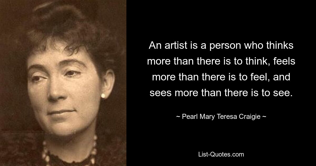 An artist is a person who thinks more than there is to think, feels more than there is to feel, and sees more than there is to see. — © Pearl Mary Teresa Craigie