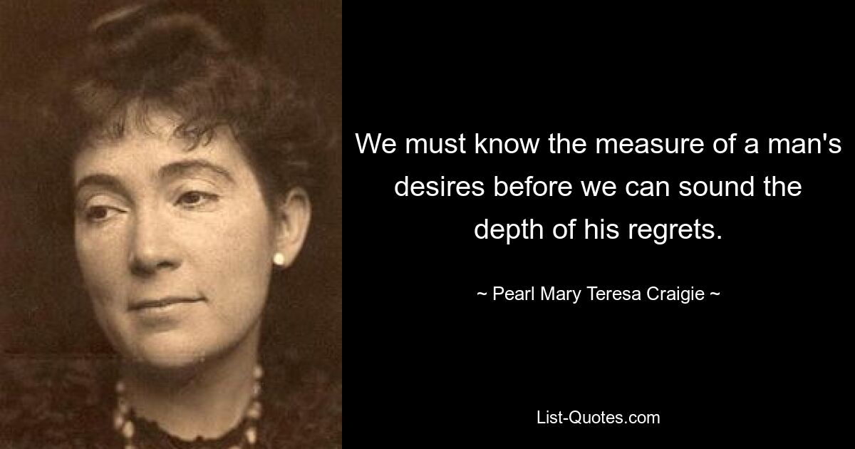 We must know the measure of a man's desires before we can sound the depth of his regrets. — © Pearl Mary Teresa Craigie