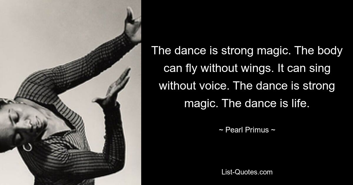 The dance is strong magic. The body can fly without wings. It can sing without voice. The dance is strong magic. The dance is life. — © Pearl Primus