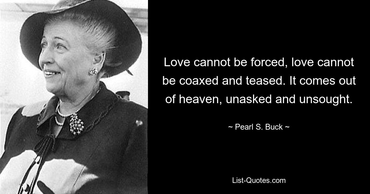 Love cannot be forced, love cannot be coaxed and teased. It comes out of heaven, unasked and unsought. — © Pearl S. Buck