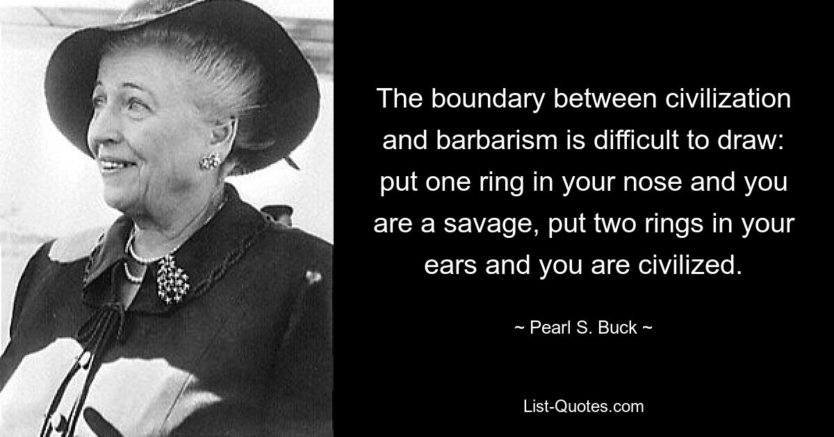 The boundary between civilization and barbarism is difficult to draw: put one ring in your nose and you are a savage, put two rings in your ears and you are civilized. — © Pearl S. Buck