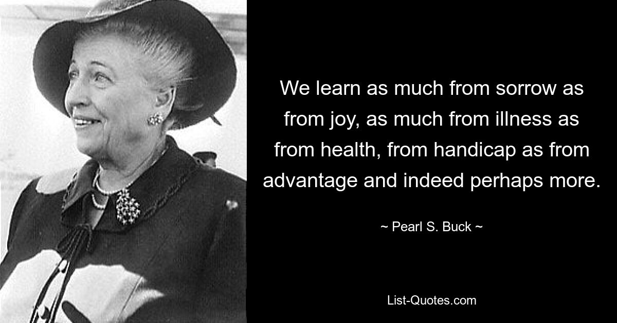 We learn as much from sorrow as from joy, as much from illness as from health, from handicap as from advantage and indeed perhaps more. — © Pearl S. Buck