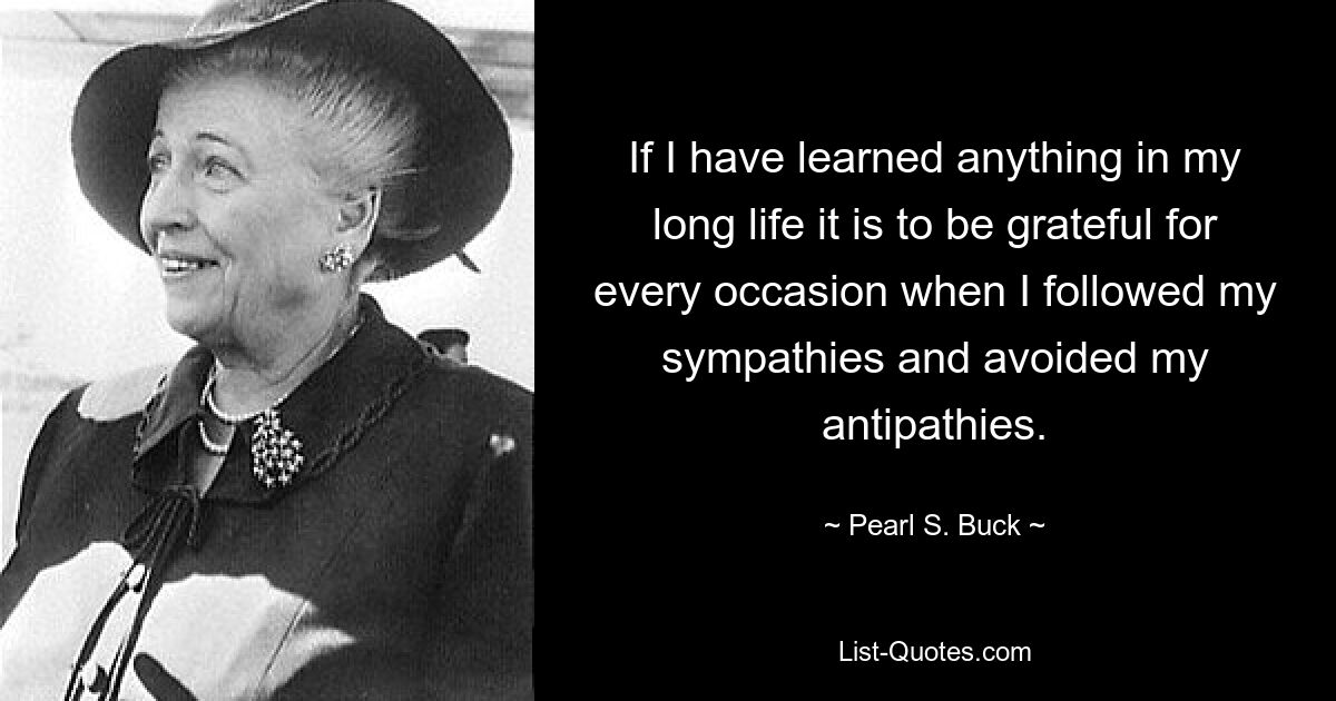 If I have learned anything in my long life it is to be grateful for every occasion when I followed my sympathies and avoided my antipathies. — © Pearl S. Buck