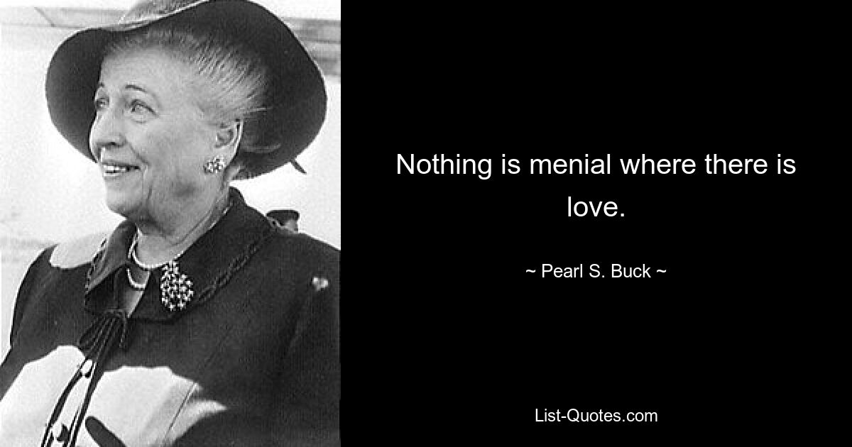 Nothing is menial where there is love. — © Pearl S. Buck