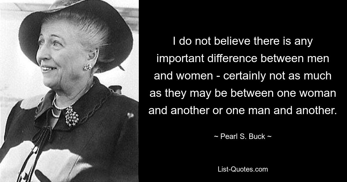 I do not believe there is any important difference between men and women - certainly not as much as they may be between one woman and another or one man and another. — © Pearl S. Buck