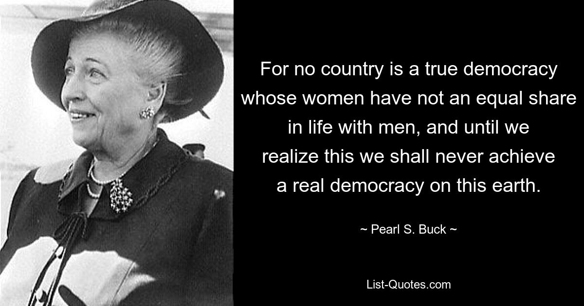 For no country is a true democracy whose women have not an equal share in life with men, and until we realize this we shall never achieve a real democracy on this earth. — © Pearl S. Buck