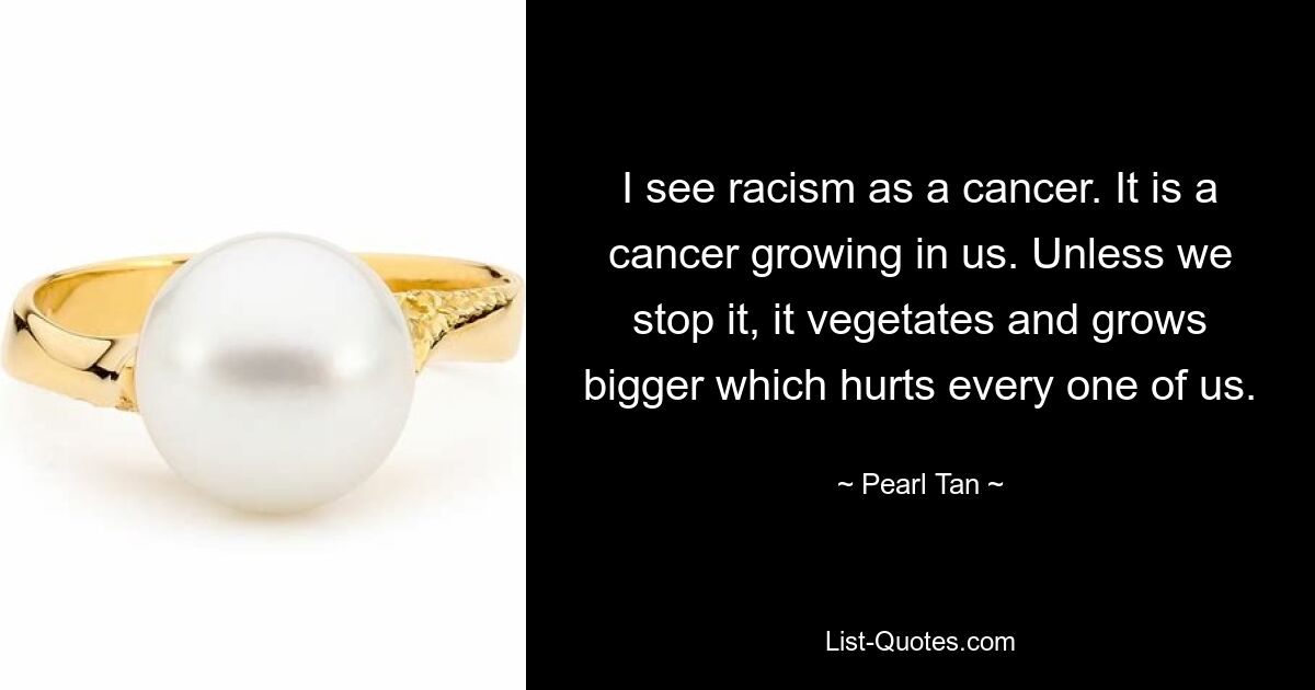 I see racism as a cancer. It is a cancer growing in us. Unless we stop it, it vegetates and grows bigger which hurts every one of us. — © Pearl Tan