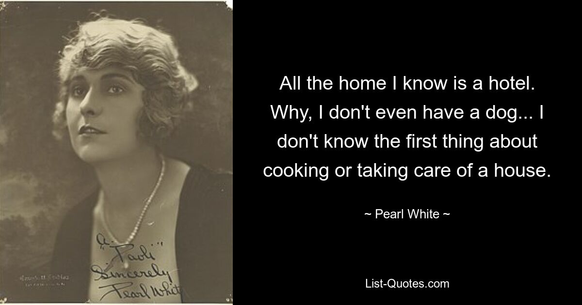 All the home I know is a hotel. Why, I don't even have a dog... I don't know the first thing about cooking or taking care of a house. — © Pearl White