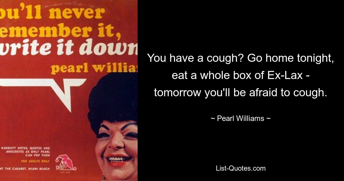 You have a cough? Go home tonight, eat a whole box of Ex-Lax - tomorrow you'll be afraid to cough. — © Pearl Williams