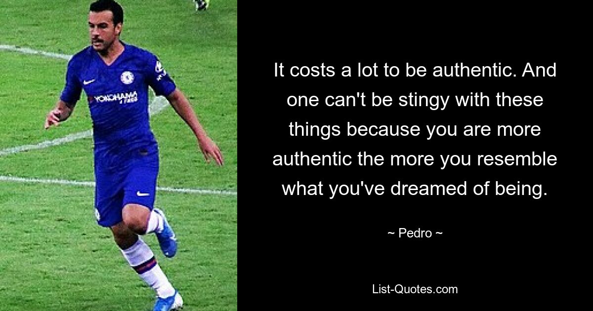 It costs a lot to be authentic. And one can't be stingy with these things because you are more authentic the more you resemble what you've dreamed of being. — © Pedro