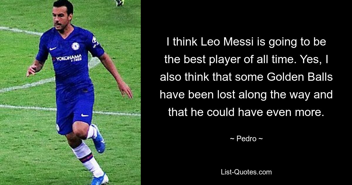 I think Leo Messi is going to be the best player of all time. Yes, I also think that some Golden Balls have been lost along the way and that he could have even more. — © Pedro