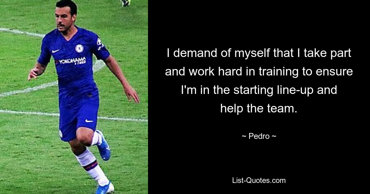 I demand of myself that I take part and work hard in training to ensure I'm in the starting line-up and help the team. — © Pedro