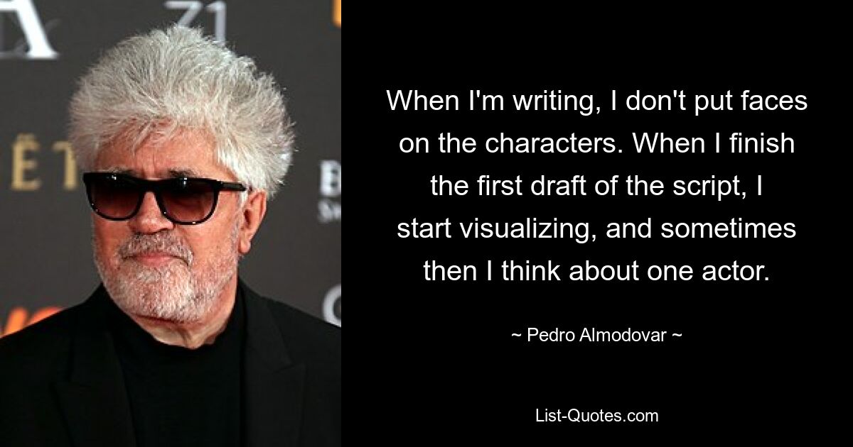 When I'm writing, I don't put faces on the characters. When I finish the first draft of the script, I start visualizing, and sometimes then I think about one actor. — © Pedro Almodovar