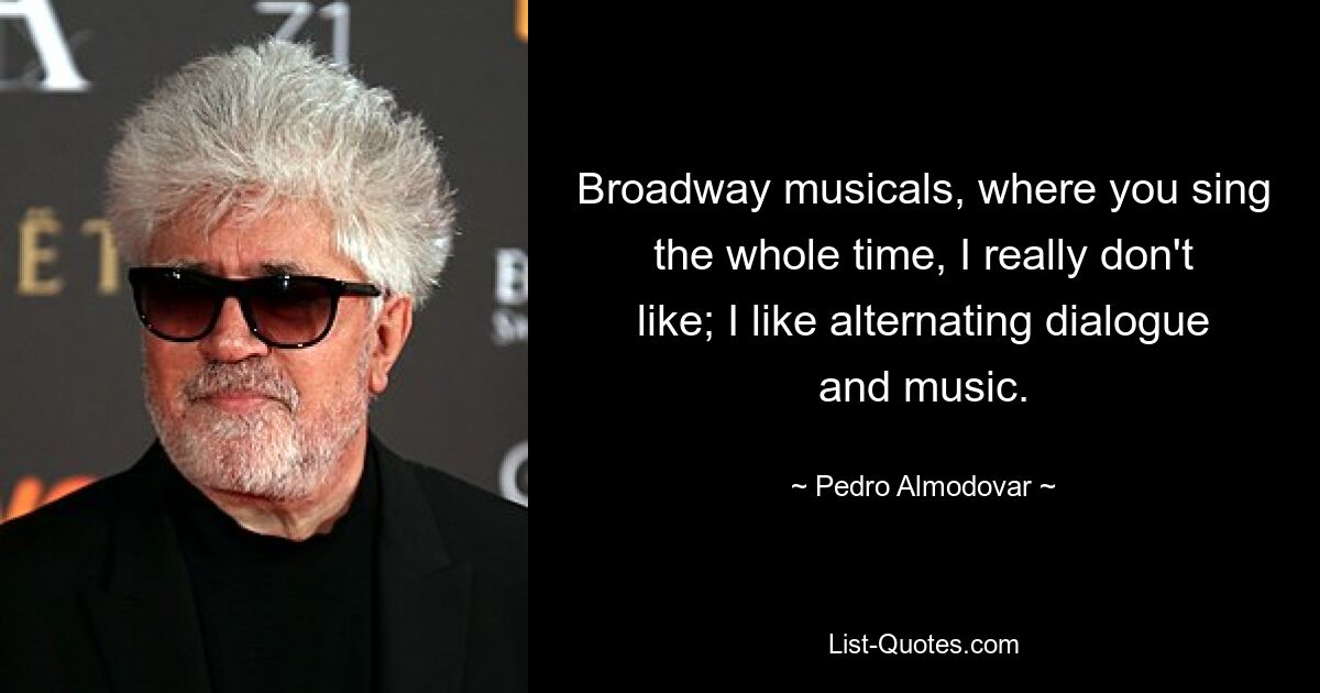 Broadway musicals, where you sing the whole time, I really don't like; I like alternating dialogue and music. — © Pedro Almodovar