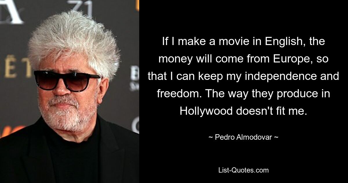 If I make a movie in English, the money will come from Europe, so that I can keep my independence and freedom. The way they produce in Hollywood doesn't fit me. — © Pedro Almodovar