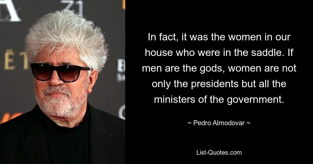 In fact, it was the women in our house who were in the saddle. If men are the gods, women are not only the presidents but all the ministers of the government. — © Pedro Almodovar