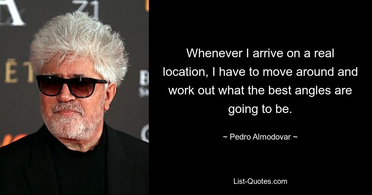 Whenever I arrive on a real location, I have to move around and work out what the best angles are going to be. — © Pedro Almodovar