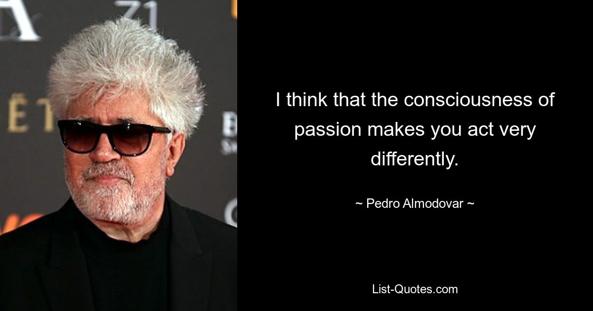 I think that the consciousness of passion makes you act very differently. — © Pedro Almodovar