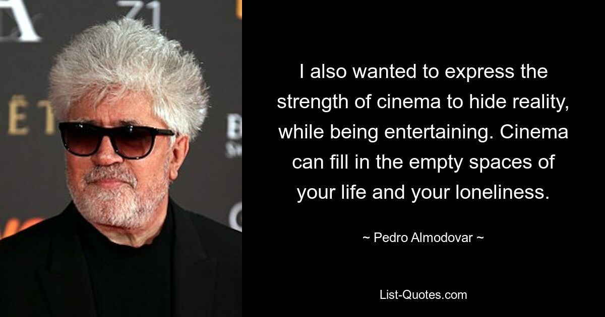 I also wanted to express the strength of cinema to hide reality, while being entertaining. Cinema can fill in the empty spaces of your life and your loneliness. — © Pedro Almodovar