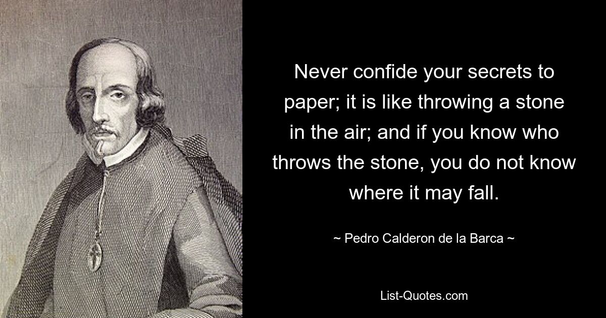 Never confide your secrets to paper; it is like throwing a stone in the air; and if you know who throws the stone, you do not know where it may fall. — © Pedro Calderon de la Barca