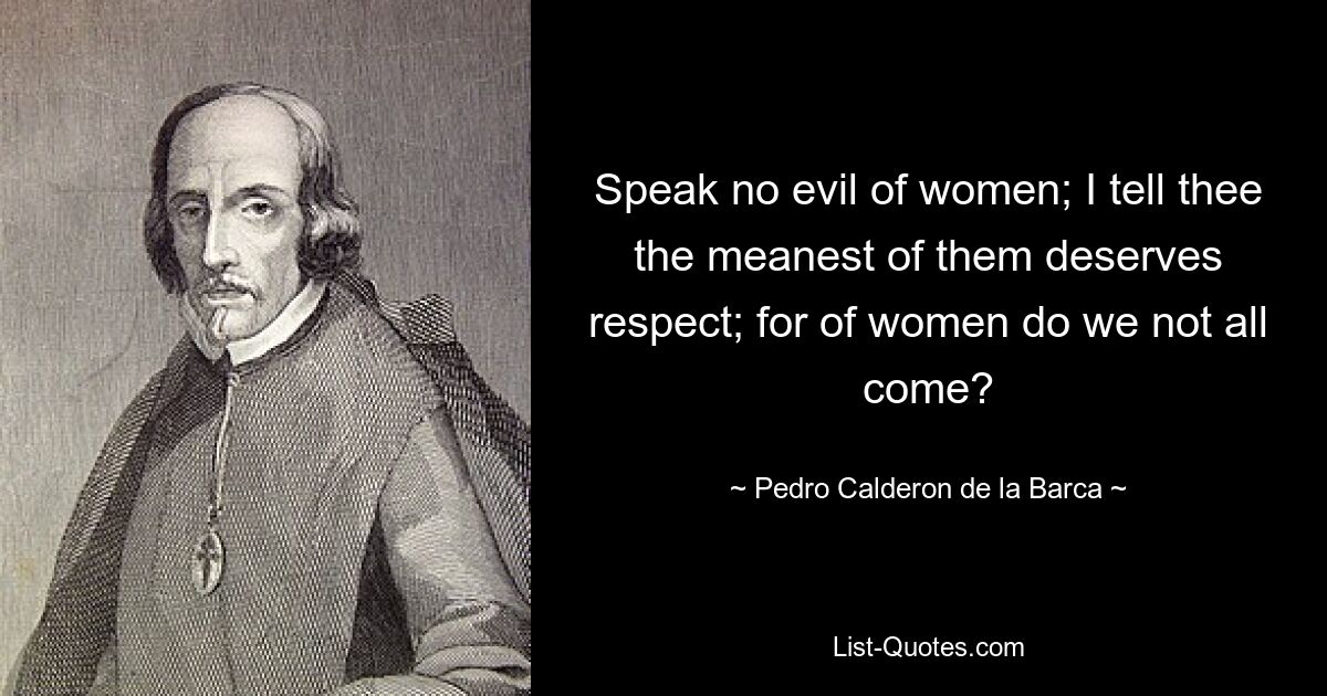 Speak no evil of women; I tell thee the meanest of them deserves respect; for of women do we not all come? — © Pedro Calderon de la Barca