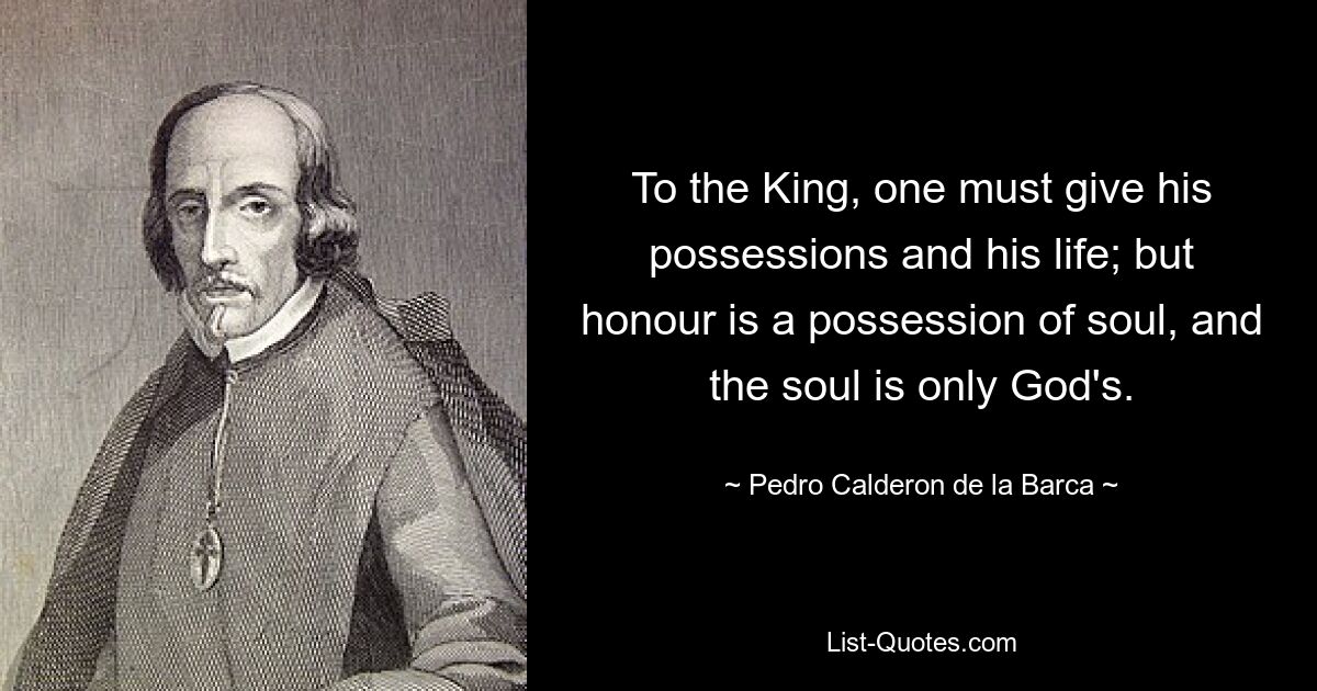 To the King, one must give his possessions and his life; but honour is a possession of soul, and the soul is only God's. — © Pedro Calderon de la Barca