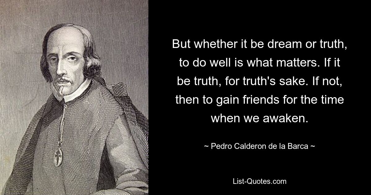 But whether it be dream or truth, to do well is what matters. If it be truth, for truth's sake. If not, then to gain friends for the time when we awaken. — © Pedro Calderon de la Barca