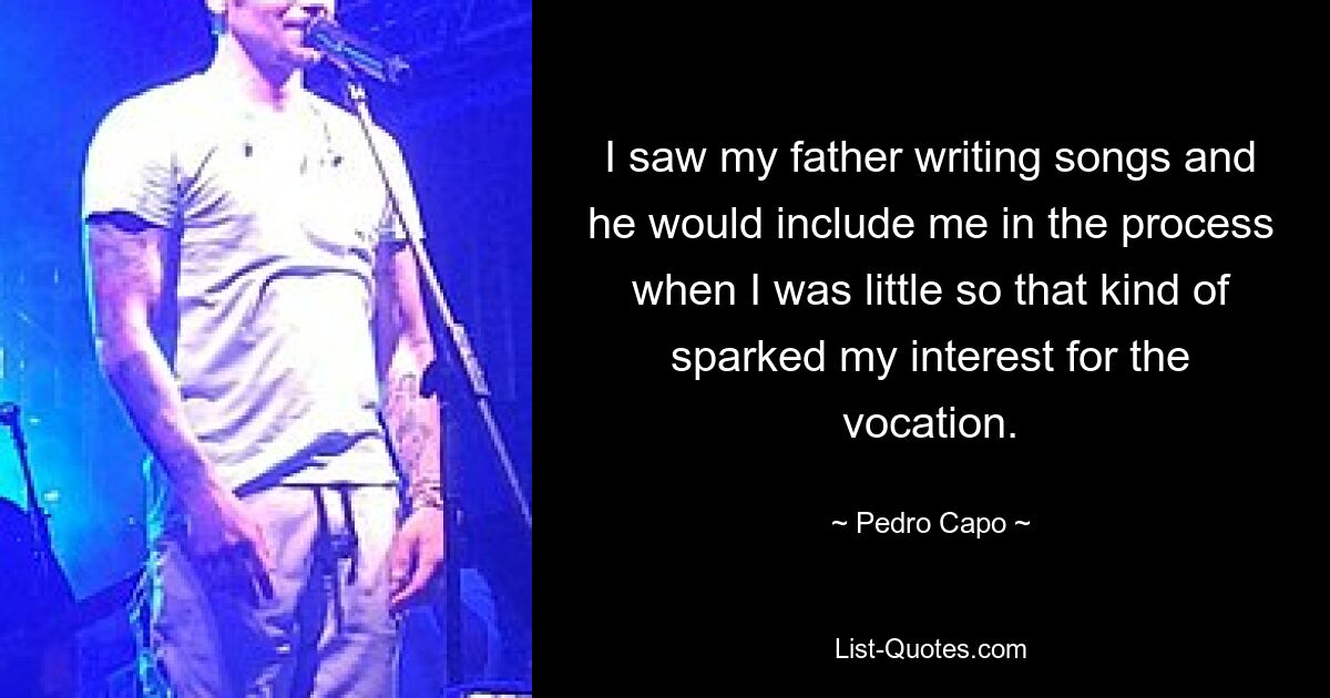 I saw my father writing songs and he would include me in the process when I was little so that kind of sparked my interest for the vocation. — © Pedro Capo