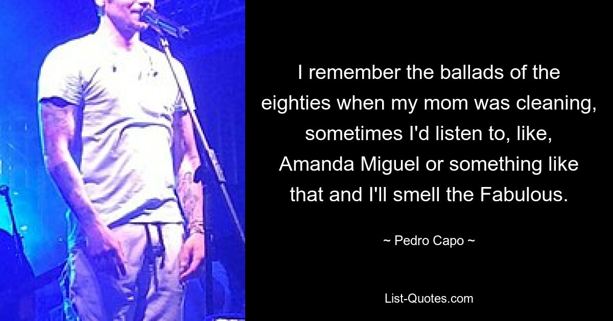 I remember the ballads of the eighties when my mom was cleaning, sometimes I'd listen to, like, Amanda Miguel or something like that and I'll smell the Fabulous. — © Pedro Capo