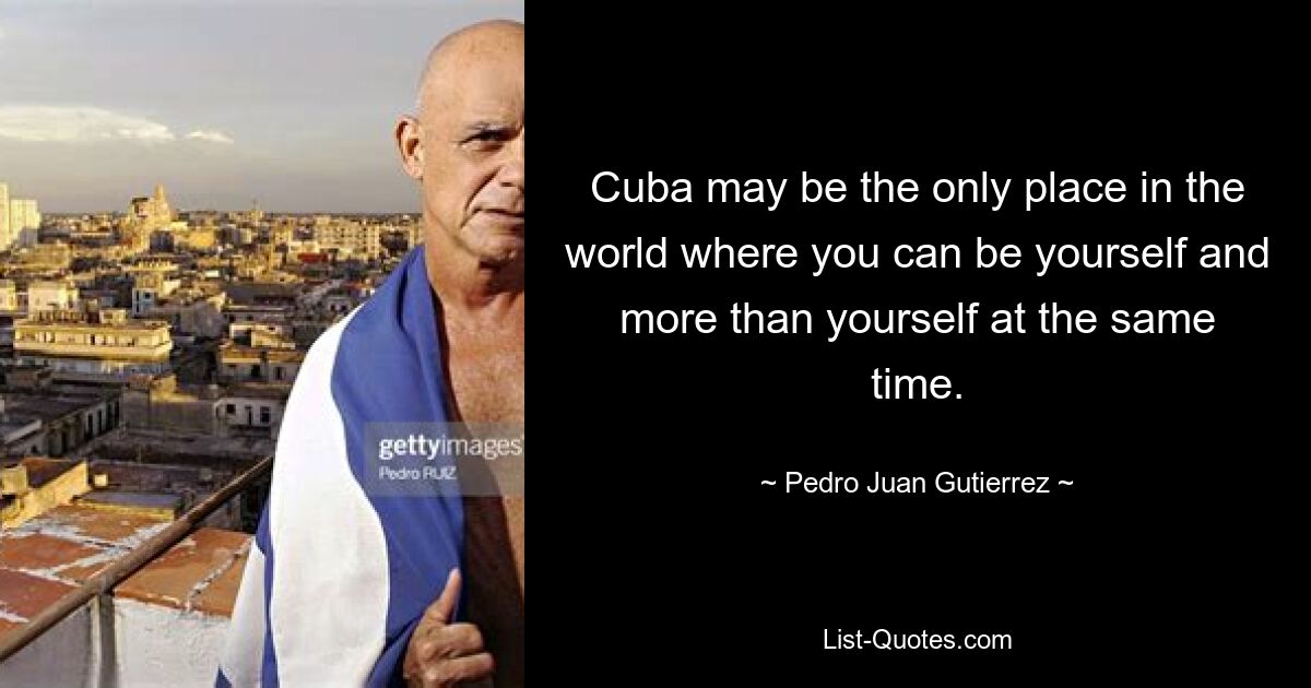 Cuba may be the only place in the world where you can be yourself and more than yourself at the same time. — © Pedro Juan Gutierrez