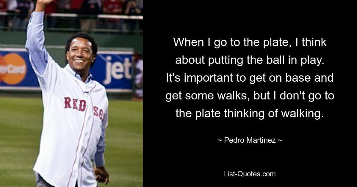 When I go to the plate, I think about putting the ball in play. It's important to get on base and get some walks, but I don't go to the plate thinking of walking. — © Pedro Martinez