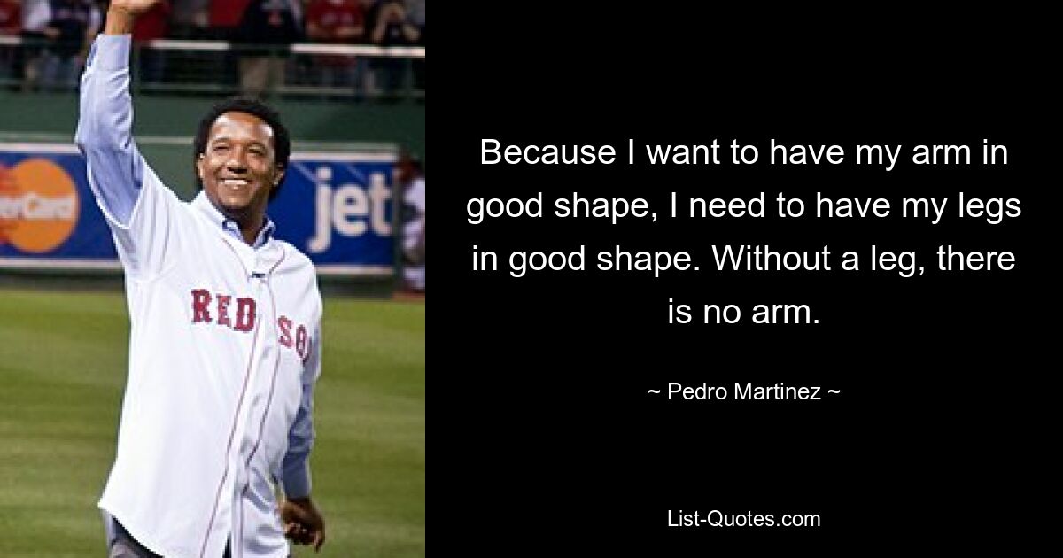 Because I want to have my arm in good shape, I need to have my legs in good shape. Without a leg, there is no arm. — © Pedro Martinez