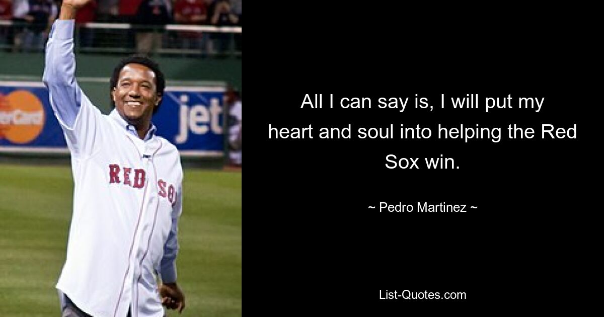 All I can say is, I will put my heart and soul into helping the Red Sox win. — © Pedro Martinez