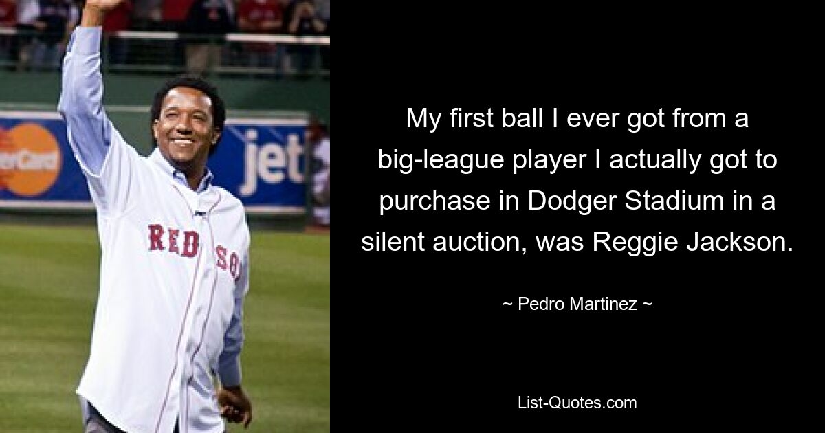 My first ball I ever got from a big-league player I actually got to purchase in Dodger Stadium in a silent auction, was Reggie Jackson. — © Pedro Martinez