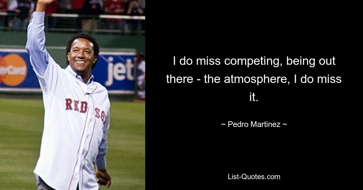 I do miss competing, being out there - the atmosphere, I do miss it. — © Pedro Martinez