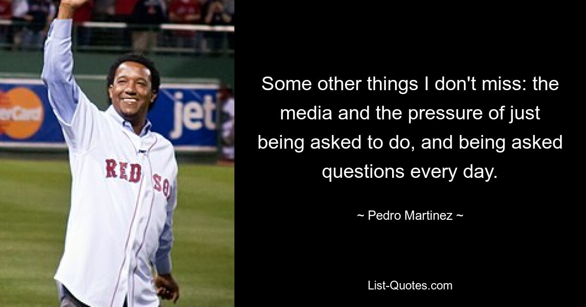 Some other things I don't miss: the media and the pressure of just being asked to do, and being asked questions every day. — © Pedro Martinez