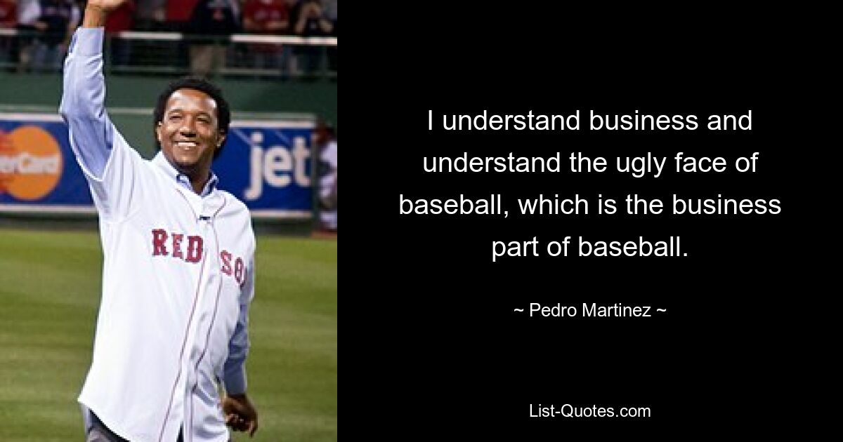 I understand business and understand the ugly face of baseball, which is the business part of baseball. — © Pedro Martinez