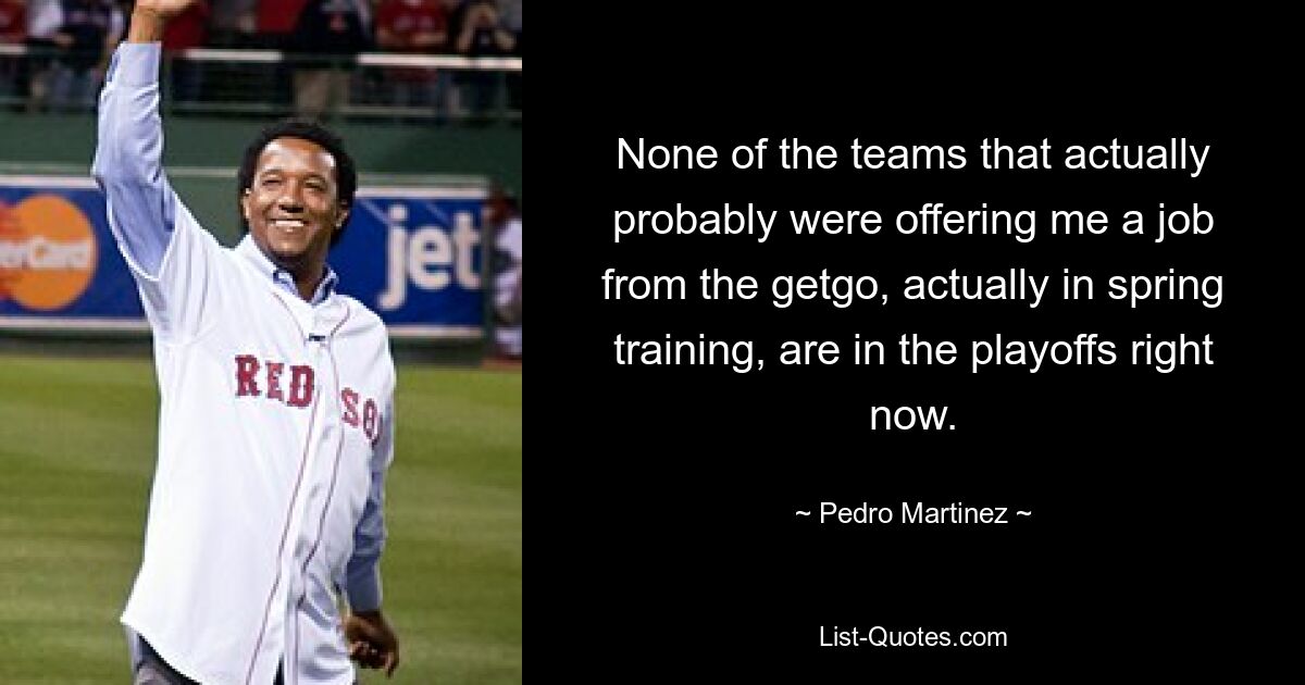 None of the teams that actually probably were offering me a job from the getgo, actually in spring training, are in the playoffs right now. — © Pedro Martinez