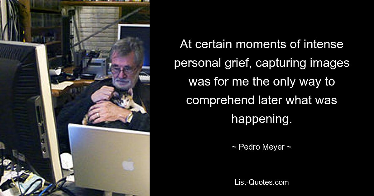 At certain moments of intense personal grief, capturing images was for me the only way to comprehend later what was happening. — © Pedro Meyer