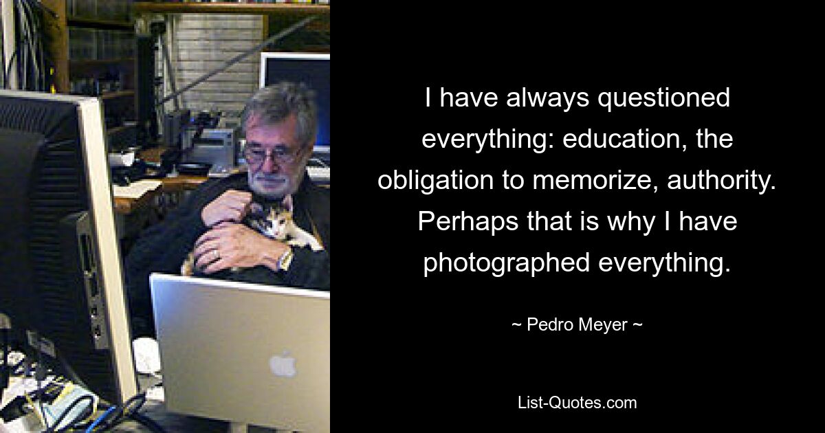 I have always questioned everything: education, the obligation to memorize, authority. Perhaps that is why I have photographed everything. — © Pedro Meyer