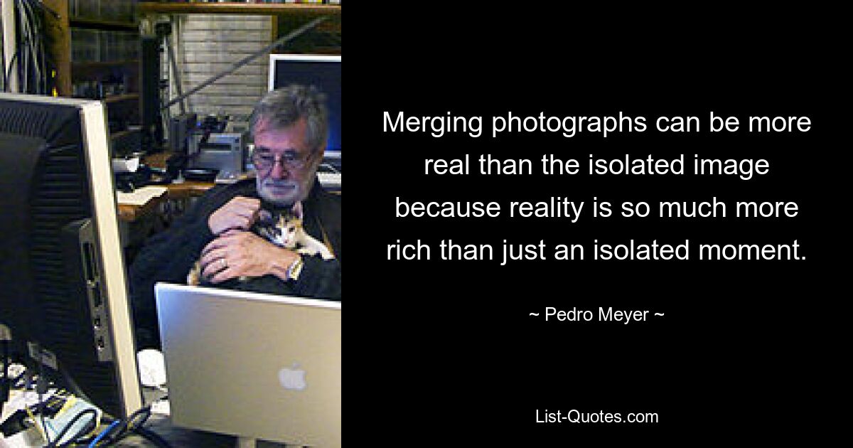 Merging photographs can be more real than the isolated image because reality is so much more rich than just an isolated moment. — © Pedro Meyer