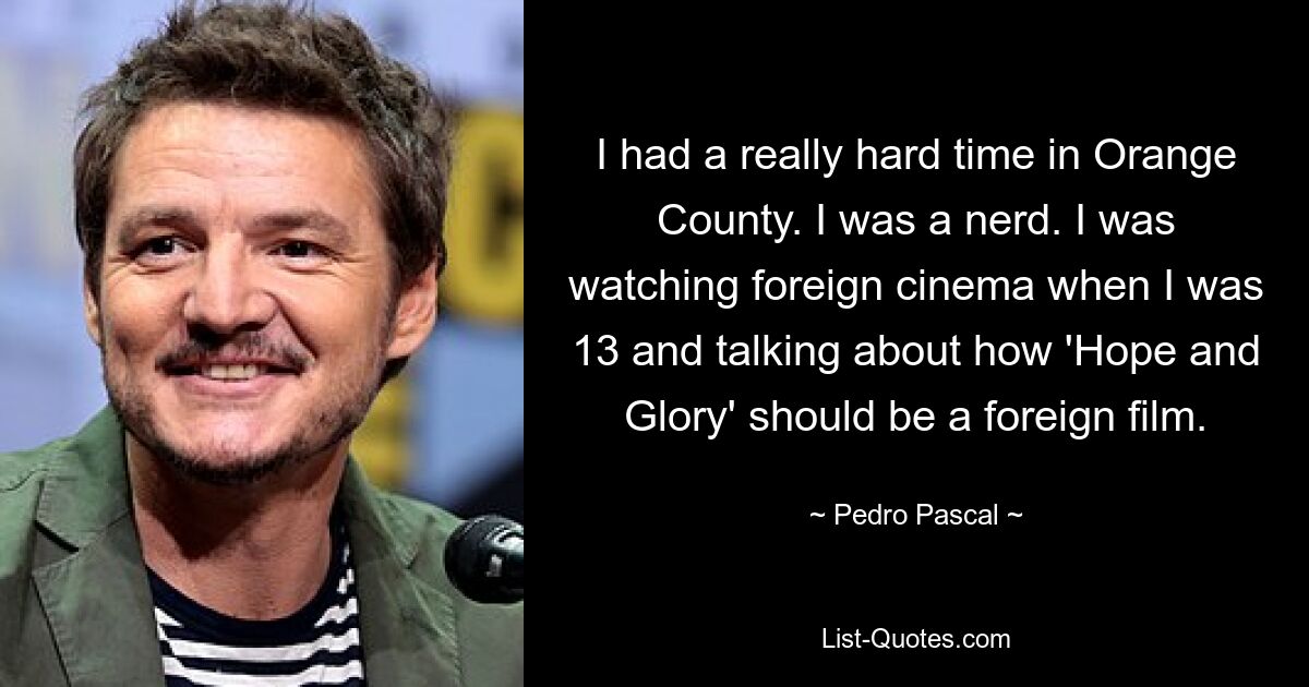 I had a really hard time in Orange County. I was a nerd. I was watching foreign cinema when I was 13 and talking about how 'Hope and Glory' should be a foreign film. — © Pedro Pascal