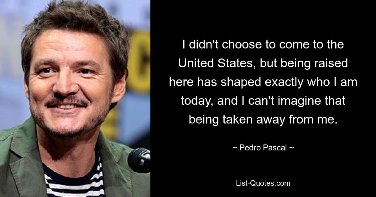 I didn't choose to come to the United States, but being raised here has shaped exactly who I am today, and I can't imagine that being taken away from me. — © Pedro Pascal