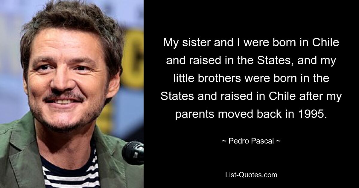 My sister and I were born in Chile and raised in the States, and my little brothers were born in the States and raised in Chile after my parents moved back in 1995. — © Pedro Pascal