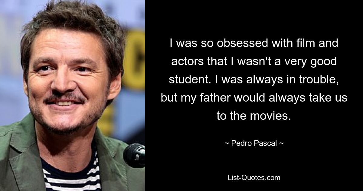 I was so obsessed with film and actors that I wasn't a very good student. I was always in trouble, but my father would always take us to the movies. — © Pedro Pascal