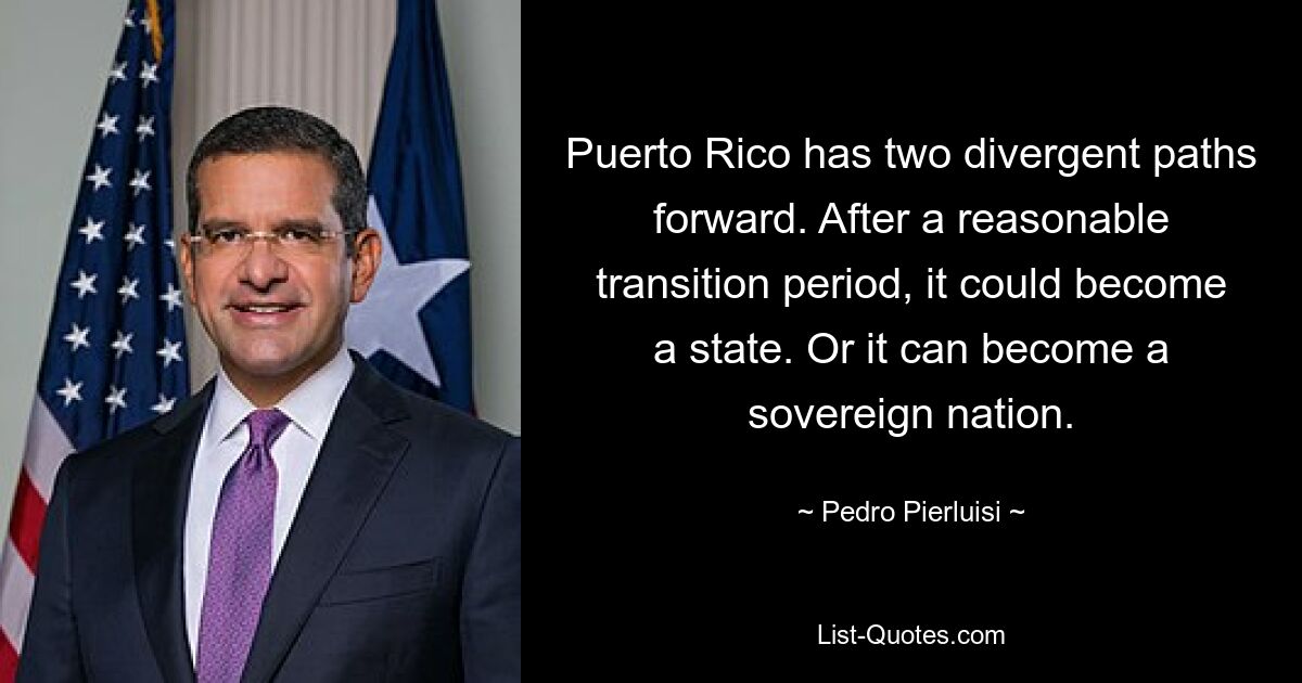 Puerto Rico has two divergent paths forward. After a reasonable transition period, it could become a state. Or it can become a sovereign nation. — © Pedro Pierluisi