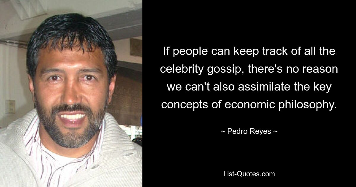 If people can keep track of all the celebrity gossip, there's no reason we can't also assimilate the key concepts of economic philosophy. — © Pedro Reyes