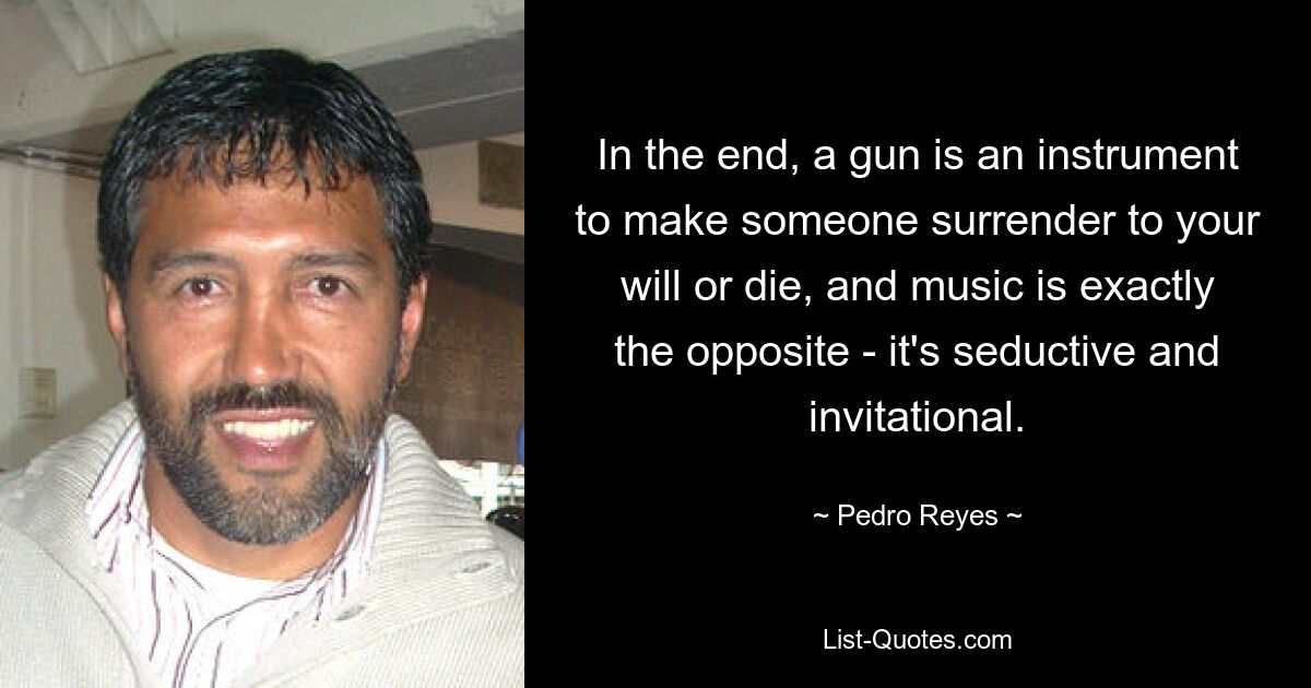 In the end, a gun is an instrument to make someone surrender to your will or die, and music is exactly the opposite - it's seductive and invitational. — © Pedro Reyes