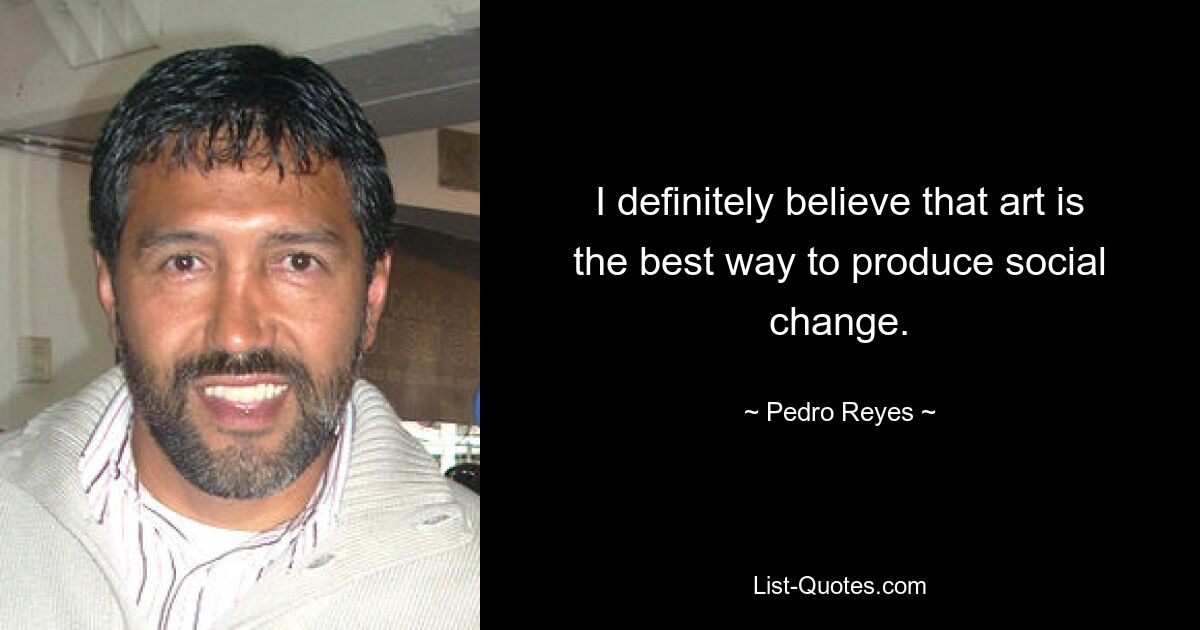 I definitely believe that art is the best way to produce social change. — © Pedro Reyes