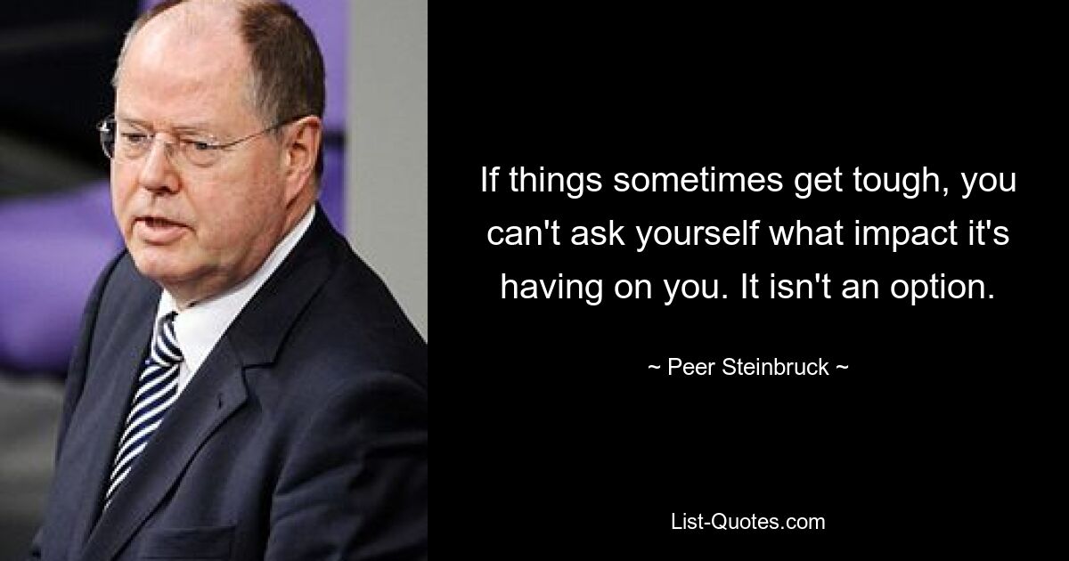 If things sometimes get tough, you can't ask yourself what impact it's having on you. It isn't an option. — © Peer Steinbruck